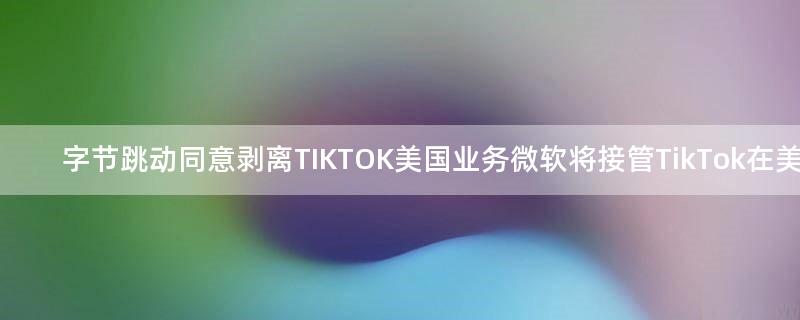 字节跳动同意剥离TIKTOK美国业务 微软将接管TikTok在美业务