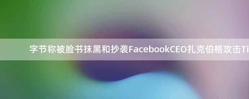 字节称被脸书抹黑和抄袭 Facebook CEO扎克伯格攻击TikTok