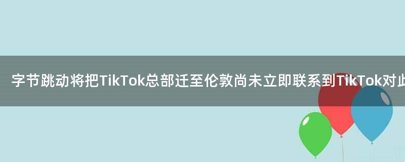 字节跳动将把TikTok总部迁至伦敦 尚未立即联系到TikTok对此事置评