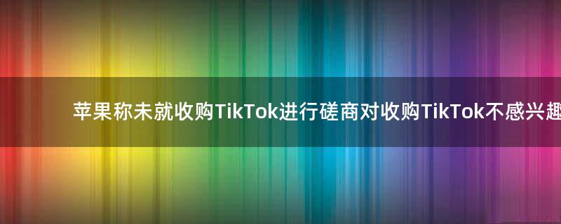 苹果称未就收购TikTok进行磋商 对收购TikTok不感兴趣