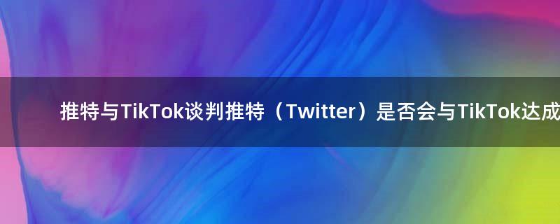 推特与TikTok谈判 推特（Twitter）是否会与TikTok达成交易