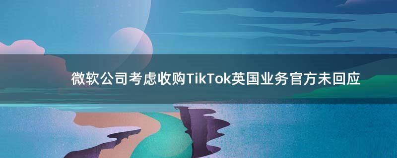 微软公司考虑收购TikTok英国业务 官方未回应