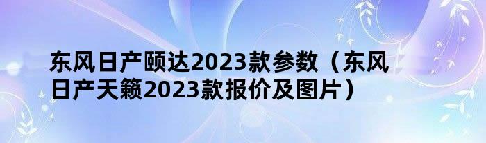 东风日产颐达2023款参数（东风日产天籁2023款报价及图片）