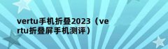 vertu手机折叠2023（vertu折叠屏手机测评）