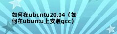 如何在ubuntu20.04（如何在ubuntu上安装gcc）