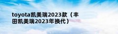 toyota凯美瑞2023款（丰田凯美瑞2023年换代）
